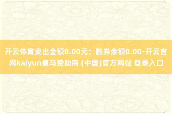 开云体育卖出金额0.00元；融券余额0.00-开云官网kaiyun皇马赞助商 (中国)官方网站 登录入口