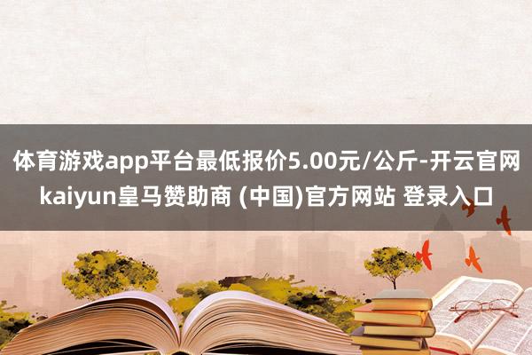 体育游戏app平台最低报价5.00元/公斤-开云官网kaiyun皇马赞助商 (中国)官方网站 登录入口