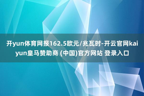 开yun体育网报162.5欧元/兆瓦时-开云官网kaiyun皇马赞助商 (中国)官方网站 登录入口