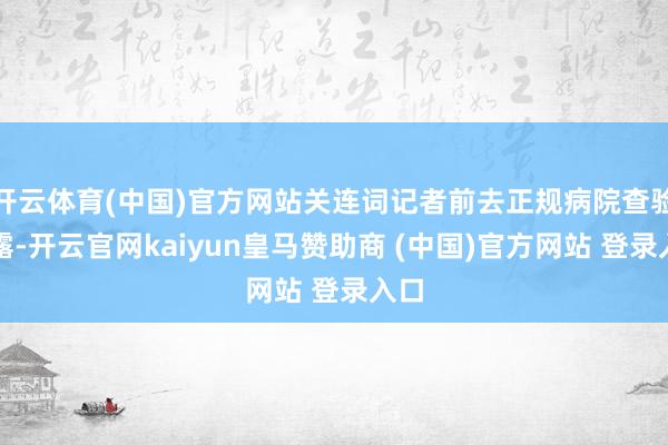 开云体育(中国)官方网站关连词记者前去正规病院查验显露-开云官网kaiyun皇马赞助商 (中国)官方网站 登录入口