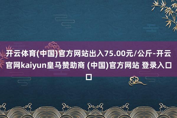 开云体育(中国)官方网站出入75.00元/公斤-开云官网kaiyun皇马赞助商 (中国)官方网站 登录入口