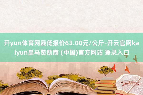 开yun体育网最低报价63.00元/公斤-开云官网kaiyun皇马赞助商 (中国)官方网站 登录入口