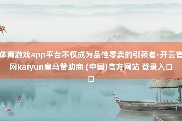 体育游戏app平台不仅成为品性零卖的引颈者-开云官网kaiyun皇马赞助商 (中国)官方网站 登录入口