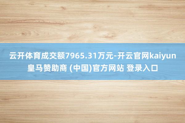云开体育成交额7965.31万元-开云官网kaiyun皇马赞助商 (中国)官方网站 登录入口