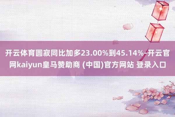 开云体育圆寂同比加多23.00%到45.14%-开云官网kaiyun皇马赞助商 (中国)官方网站 登录入口