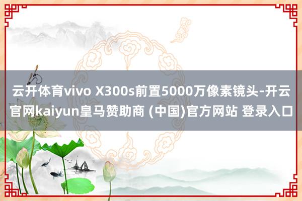 云开体育vivo X300s前置5000万像素镜头-开云官网kaiyun皇马赞助商 (中国)官方网站 登录入口