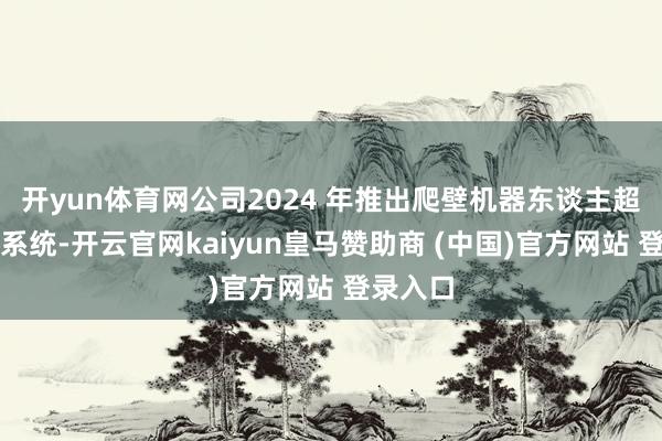 开yun体育网公司2024 年推出爬壁机器东谈主超声检测系统-开云官网kaiyun皇马赞助商 (中国)官方网站 登录入口