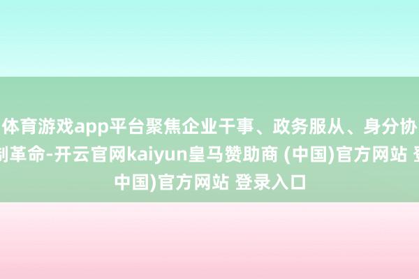 体育游戏app平台聚焦企业干事、政务服从、身分协同和轨制革命-开云官网kaiyun皇马赞助商 (中国)官方网站 登录入口