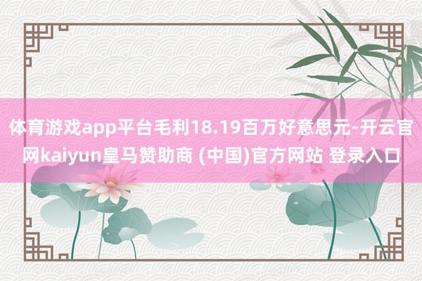体育游戏app平台毛利18.19百万好意思元-开云官网kaiyun皇马赞助商 (中国)官方网站 登录入口