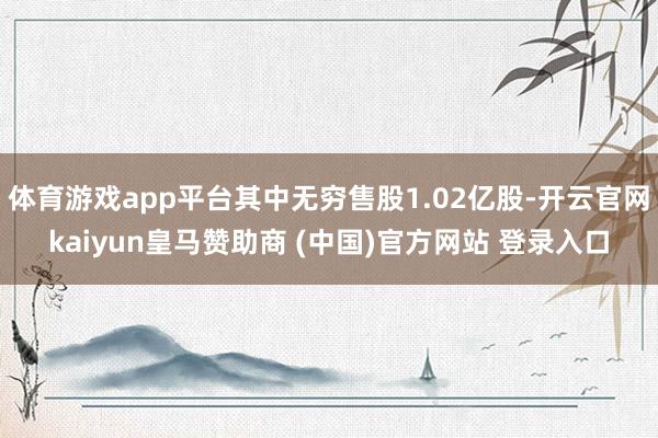 体育游戏app平台其中无穷售股1.02亿股-开云官网kaiyun皇马赞助商 (中国)官方网站 登录入口
