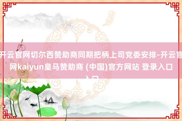 开云官网切尔西赞助商同期把柄上司党委安排-开云官网kaiyun皇马赞助商 (中国)官方网站 登录入口