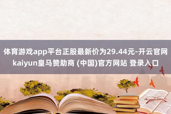 体育游戏app平台正股最新价为29.44元-开云官网kaiyun皇马赞助商 (中国)官方网站 登录入口
