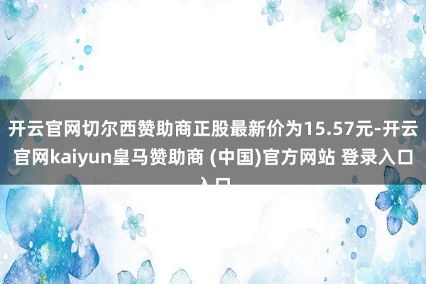 开云官网切尔西赞助商正股最新价为15.57元-开云官网kaiyun皇马赞助商 (中国)官方网站 登录入口