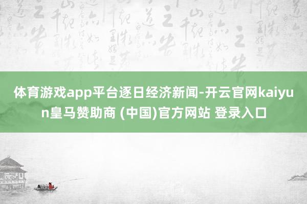体育游戏app平台逐日经济新闻-开云官网kaiyun皇马赞助商 (中国)官方网站 登录入口