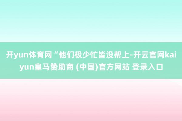 开yun体育网“他们极少忙皆没帮上-开云官网kaiyun皇马赞助商 (中国)官方网站 登录入口