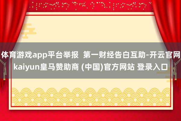 体育游戏app平台举报  第一财经告白互助-开云官网kaiyun皇马赞助商 (中国)官方网站 登录入口