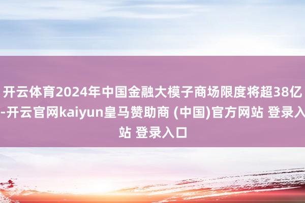 开云体育2024年中国金融大模子商场限度将超38亿元-开云官网kaiyun皇马赞助商 (中国)官方网站 登录入口