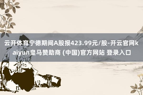 云开体育宁德期间A股报423.99元/股-开云官网kaiyun皇马赞助商 (中国)官方网站 登录入口