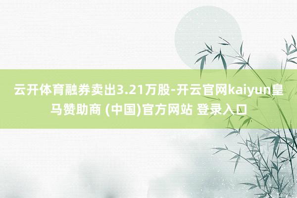 云开体育融券卖出3.21万股-开云官网kaiyun皇马赞助商 (中国)官方网站 登录入口