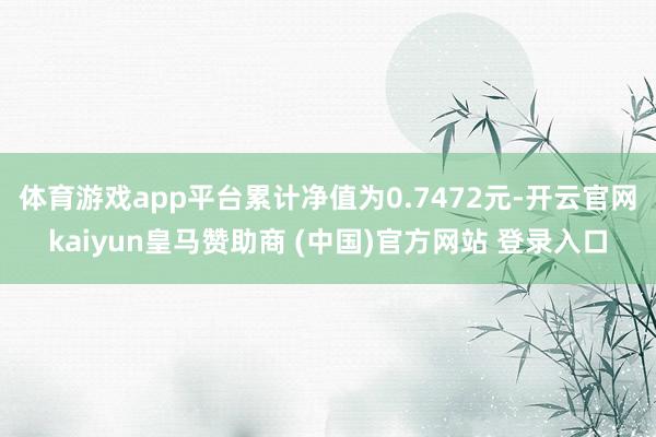 体育游戏app平台累计净值为0.7472元-开云官网kaiyun皇马赞助商 (中国)官方网站 登录入口
