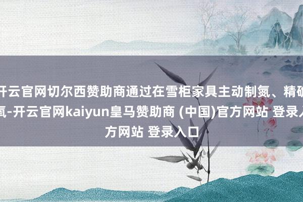 开云官网切尔西赞助商通过在雪柜家具主动制氮、精确控氧-开云官网kaiyun皇马赞助商 (中国)官方网站 登录入口