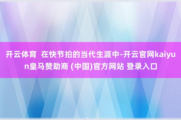 开云体育  在快节拍的当代生涯中-开云官网kaiyun皇马赞助商 (中国)官方网站 登录入口