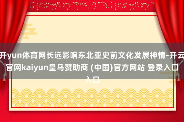 开yun体育网长远影响东北亚史前文化发展神情-开云官网kaiyun皇马赞助商 (中国)官方网站 登录入口