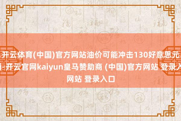 开云体育(中国)官方网站油价可能冲击130好意思元/桶-开云官网kaiyun皇马赞助商 (中国)官方网站 登录入口