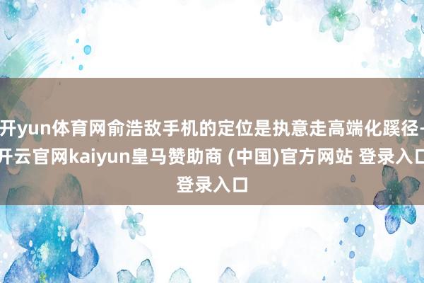 开yun体育网俞浩敌手机的定位是执意走高端化蹊径-开云官网kaiyun皇马赞助商 (中国)官方网站 登录入口