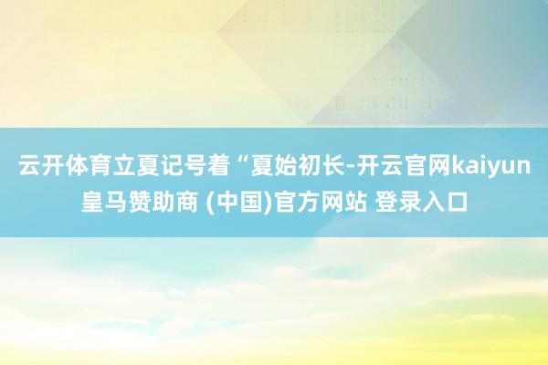 云开体育立夏记号着“夏始初长-开云官网kaiyun皇马赞助商 (中国)官方网站 登录入口