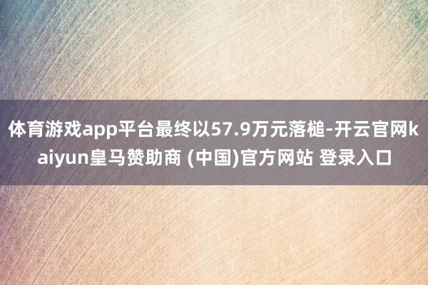 体育游戏app平台最终以57.9万元落槌-开云官网kaiyun皇马赞助商 (中国)官方网站 登录入口