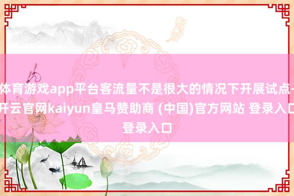 体育游戏app平台客流量不是很大的情况下开展试点-开云官网kaiyun皇马赞助商 (中国)官方网站 登录入口