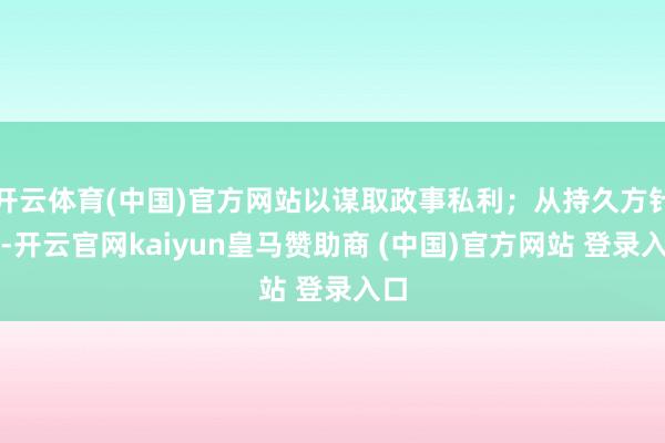 开云体育(中国)官方网站以谋取政事私利；从持久方针看-开云官网kaiyun皇马赞助商 (中国)官方网站 登录入口