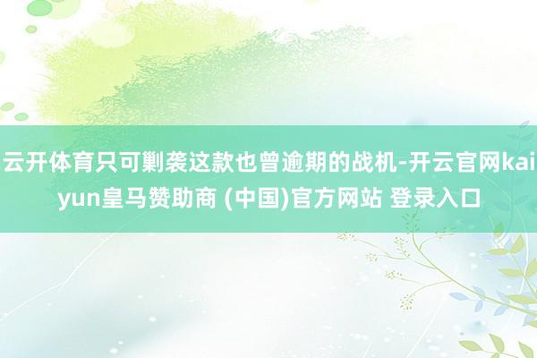 云开体育只可剿袭这款也曾逾期的战机-开云官网kaiyun皇马赞助商 (中国)官方网站 登录入口