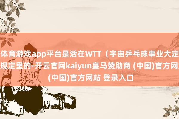 体育游戏app平台是活在WTT（宇宙乒乓球事业大定约）的积分规定里的-开云官网kaiyun皇马赞助商 (中国)官方网站 登录入口