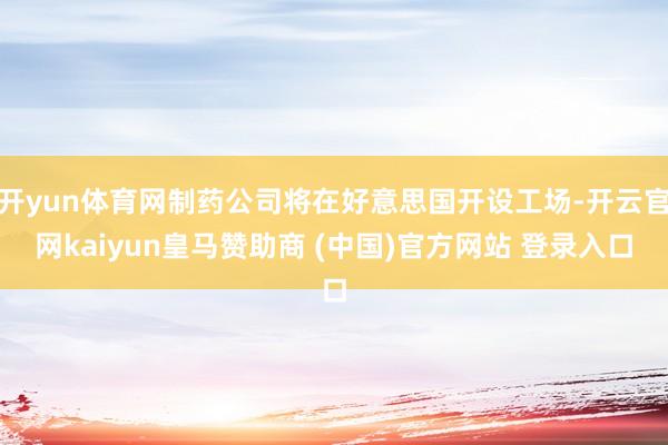 开yun体育网制药公司将在好意思国开设工场-开云官网kaiyun皇马赞助商 (中国)官方网站 登录入口
