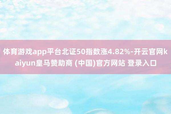 体育游戏app平台北证50指数涨4.82%-开云官网kaiyun皇马赞助商 (中国)官方网站 登录入口