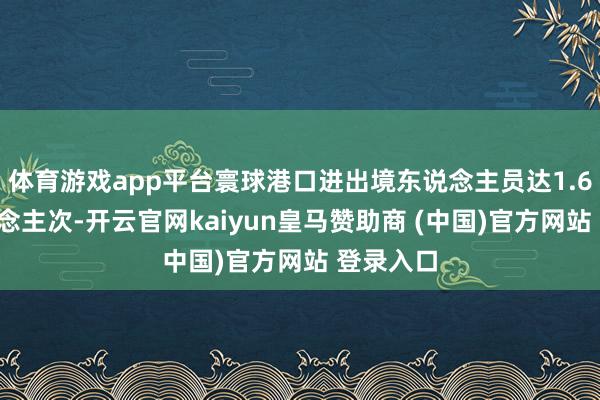 体育游戏app平台寰球港口进出境东说念主员达1.63亿东说念主次-开云官网kaiyun皇马赞助商 (中国)官方网站 登录入口
