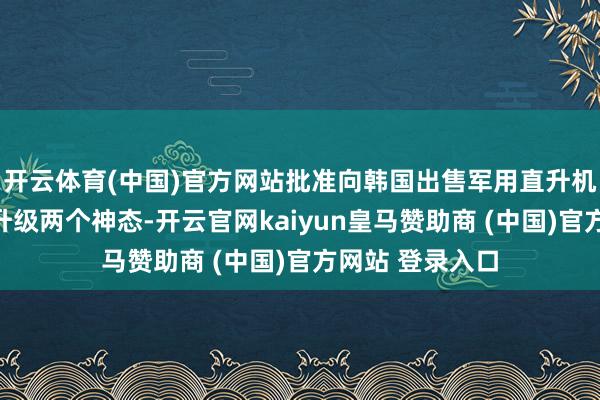 开云体育(中国)官方网站批准向韩国出售军用直升机和武装直升机升级两个神态-开云官网kaiyun皇马赞助商 (中国)官方网站 登录入口