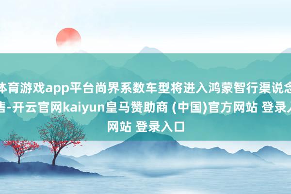 体育游戏app平台尚界系数车型将进入鸿蒙智行渠说念销售-开云官网kaiyun皇马赞助商 (中国)官方网站 登录入口