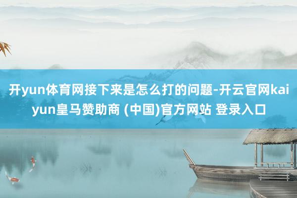 开yun体育网接下来是怎么打的问题-开云官网kaiyun皇马赞助商 (中国)官方网站 登录入口