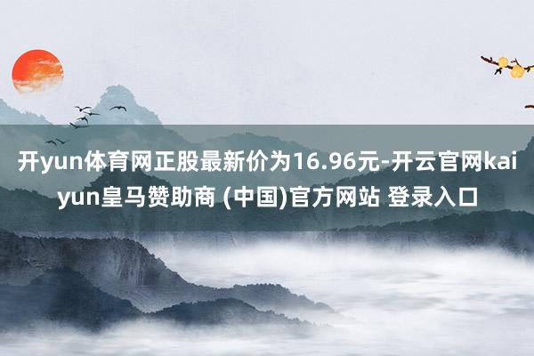 开yun体育网正股最新价为16.96元-开云官网kaiyun皇马赞助商 (中国)官方网站 登录入口