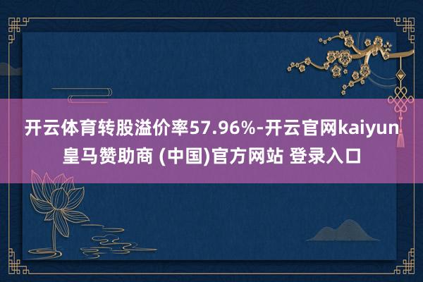 开云体育转股溢价率57.96%-开云官网kaiyun皇马赞助商 (中国)官方网站 登录入口