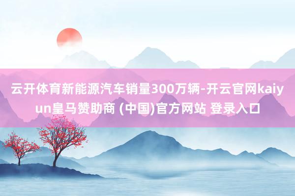云开体育新能源汽车销量300万辆-开云官网kaiyun皇马赞助商 (中国)官方网站 登录入口