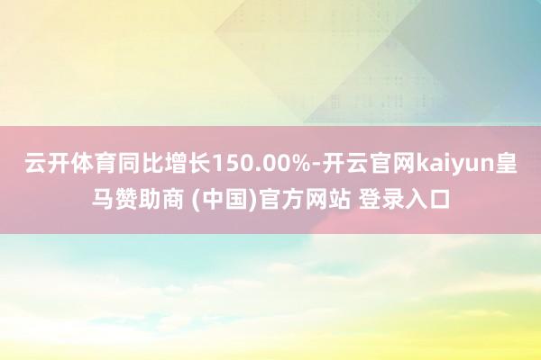 云开体育同比增长150.00%-开云官网kaiyun皇马赞助商 (中国)官方网站 登录入口