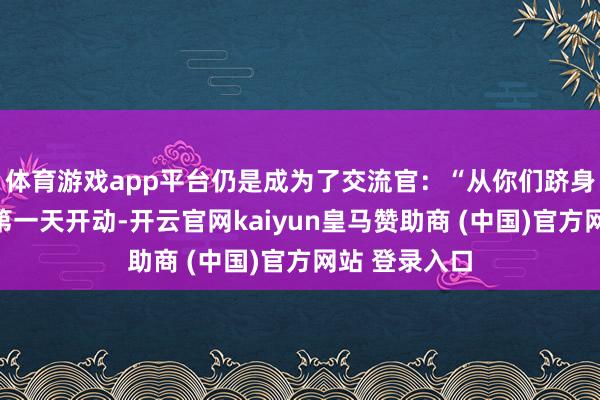 体育游戏app平台仍是成为了交流官：“从你们跻身这个中心的第一天开动-开云官网kaiyun皇马赞助商 (中国)官方网站 登录入口