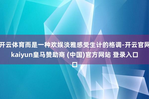 开云体育而是一种欢娱淡雅感受生计的格调-开云官网kaiyun皇马赞助商 (中国)官方网站 登录入口