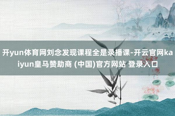 开yun体育网刘念发现课程全是录播课-开云官网kaiyun皇马赞助商 (中国)官方网站 登录入口