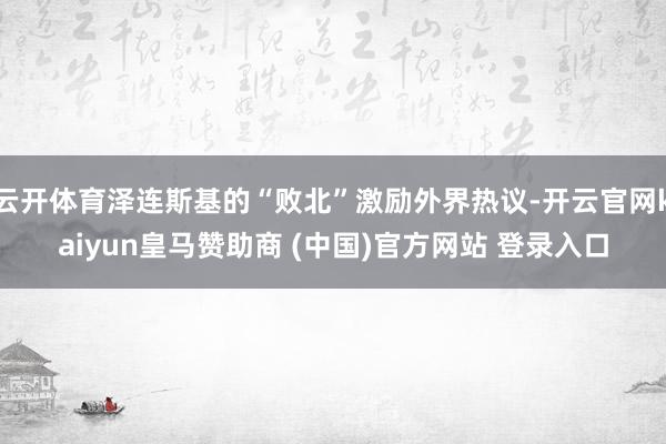 云开体育泽连斯基的“败北”激励外界热议-开云官网kaiyun皇马赞助商 (中国)官方网站 登录入口