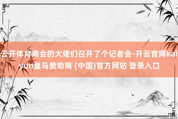 云开体育商会的大佬们召开了个记者会-开云官网kaiyun皇马赞助商 (中国)官方网站 登录入口